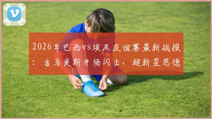 2026年巴西vs埃及友谊赛最新战报：吉马良斯开场闪击，超新星恩德里克再建功，桑巴军团2-1险胜法老，附全场数据解析