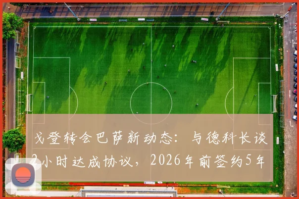 戈登转会巴萨新动态：与德科长谈2小时达成协议，2026年前签约5年合同细节前瞻
