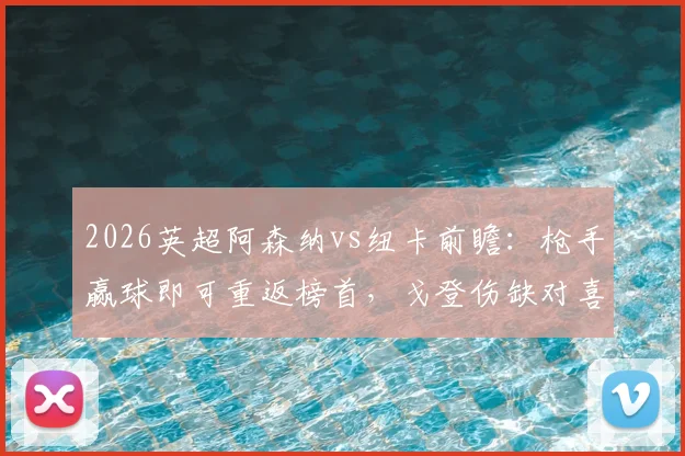 2026英超阿森纳vs纽卡前瞻：枪手赢球即可重返榜首，戈登伤缺对喜鹊进攻影响几何？