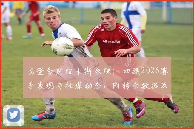 戈登告别纽卡斯尔联：回顾2026赛季表现与社媒动态，附转会数据及球迷反应分析