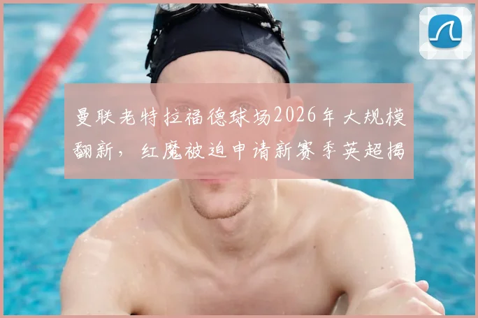 曼联老特拉福德球场2026年大规模翻新，红魔被迫申请新赛季英超揭幕战改为客场作战
