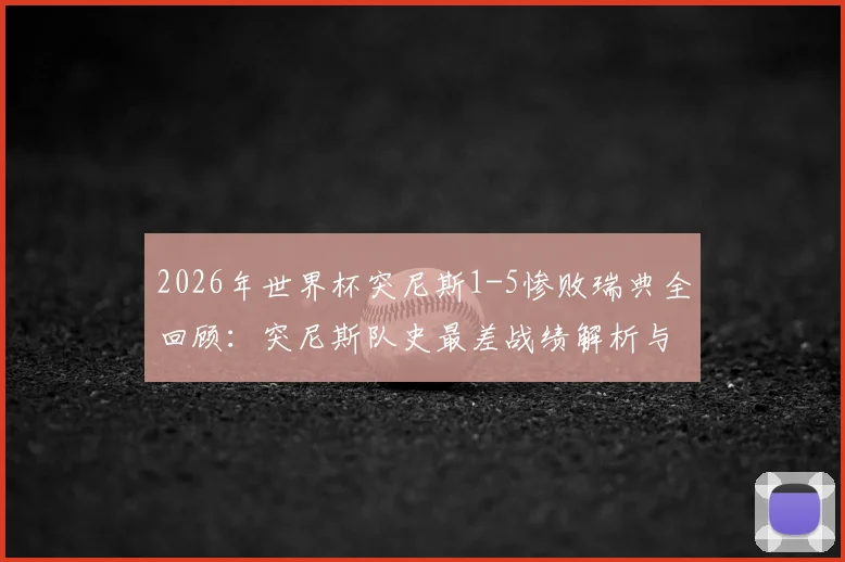 2026年世界杯突尼斯1-5惨败瑞典全回顾：突尼斯队史最差战绩解析与那场比赛的致命失误
