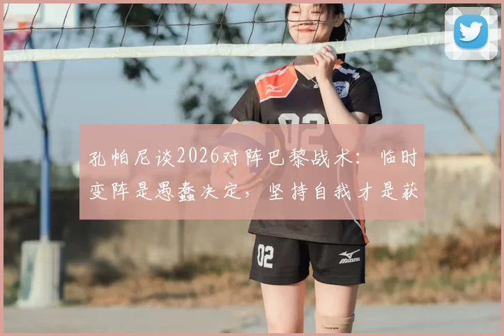 孔帕尼谈2026对阵巴黎战术：临时变阵是愚蠢决定，坚持自我才是获胜关键，赛前部署深度解析