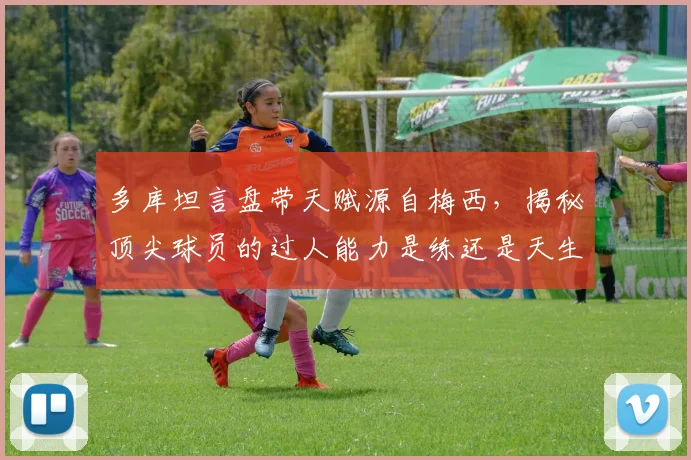 多库坦言盘带天赋源自梅西，揭秘顶尖球员的过人能力是练还是天生的？