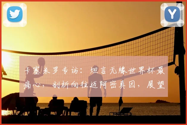 卡塞米罗专访：坦言无缘世界杯最痛心，剖析向往迈阿密真因，展望2026巴西队征程