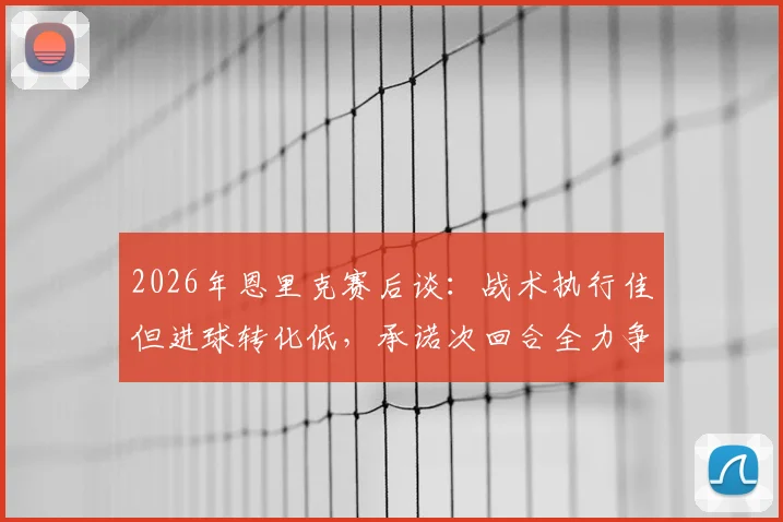 2026年恩里克赛后谈：战术执行佳但进球转化低，承诺次回合全力争胜，巴黎欧冠前景如何？
