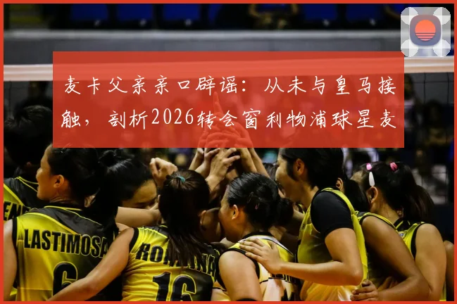 麦卡父亲亲口辟谣:从未与皇马接触,剖析2026转会窗利物浦球星麦卡利斯特的真实去向