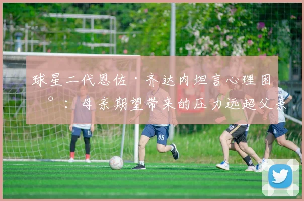球星二代恩佐·齐达内坦言心理困扰:母亲期望带来的压力远超父亲,2026年运动员心理疏导指南