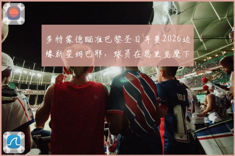 多特蒙德瞄准巴黎圣日耳曼2026边缘新星姆巴耶，球员在恩里克麾下处境成转会关键
